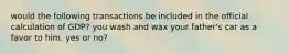 would the following transactions be included in the official calculation of GDP? you wash and wax your father's car as a favor to him. yes or no?