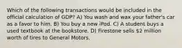 Which of the following transactions would be included in the official calculation of GDP? A) You wash and wax your father's car as a favor to him. B) You buy a new iPod. C) A student buys a used textbook at the bookstore. D) Firestone sells 2 million worth of tires to General Motors.