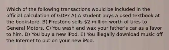 Which of the following transactions would be included in the official calculation of GDP? A) A student buys a used textbook at the bookstore. B) Firestone sells 2 million worth of tires to General Motors. C) You wash and wax your father's car as a favor to him. D) You buy a new iPod. E) You illegally download music off the Internet to put on your new iPod.