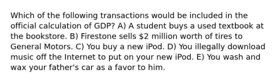 Which of the following transactions would be included in the official calculation of GDP? A) A student buys a used textbook at the bookstore. B) Firestone sells 2 million worth of tires to General Motors. C) You buy a new iPod. D) You illegally download music off the Internet to put on your new iPod. E) You wash and wax your father's car as a favor to him.