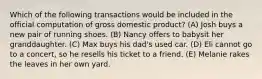 Which of the following transactions would be included in the official computation of gross domestic product? (A) Josh buys a new pair of running shoes. (B) Nancy offers to babysit her granddaughter. (C) Max buys his dad's used car. (D) Eli cannot go to a concert, so he resells his ticket to a friend. (E) Melanie rakes the leaves in her own yard.