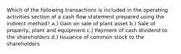 Which of the following transactions is included in the operating activities section of a cash flow statement prepared using the indirect method? a.) Gain on sale of plant asset b.) Sale of property, plant and equipment c.) Payment of cash dividend to the shareholders d.) Issuance of common stock to the shareholders