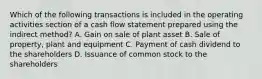 Which of the following transactions is included in the operating activities section of a cash flow statement prepared using the indirect method? A. Gain on sale of plant asset B. Sale of property, plant and equipment C. Payment of cash dividend to the shareholders D. Issuance of common stock to the shareholders