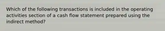 Which of the following transactions is included in the operating activities section of a cash flow statement prepared using the indirect method?