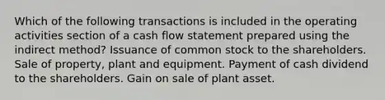 Which of the following transactions is included in the operating activities section of a cash flow statement prepared using the indirect method? Issuance of common stock to the shareholders. Sale of property, plant and equipment. Payment of cash dividend to the shareholders. Gain on sale of plant asset.