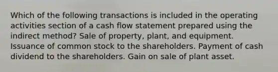 Which of the following transactions is included in the operating activities section of a cash flow statement prepared using the indirect method? Sale of property, plant, and equipment. Issuance of common stock to the shareholders. Payment of cash dividend to the shareholders. Gain on sale of plant asset.