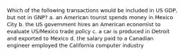 Which of the following transactions would be included in US GDP, but not in GNP? a. an American tourist spends money in Mexico City b. the US government hires an American economist to evaluate US/Mexico trade policy c. a car is produced in Detroit and exported to Mexico d. the salary paid to a Canadian engineer employed the California computer industry