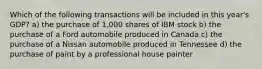 Which of the following transactions will be included in this year's GDP? a) the purchase of 1,000 shares of IBM stock b) the purchase of a Ford automobile produced in Canada c) the purchase of a Nissan automobile produced in Tennessee d) the purchase of paint by a professional house painter