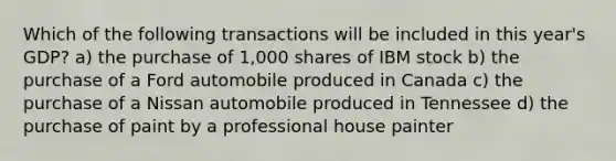 Which of the following transactions will be included in this year's GDP? a) the purchase of 1,000 shares of IBM stock b) the purchase of a Ford automobile produced in Canada c) the purchase of a Nissan automobile produced in Tennessee d) the purchase of paint by a professional house painter