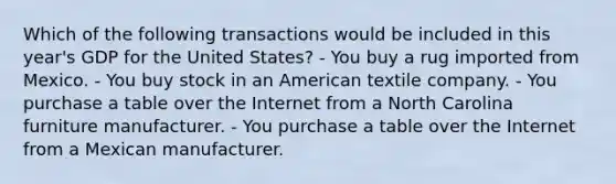 Which of the following transactions would be included in this year's GDP for the United States? - You buy a rug imported from Mexico. - You buy stock in an American textile company. - You purchase a table over the Internet from a North Carolina furniture manufacturer. - You purchase a table over the Internet from a Mexican manufacturer.