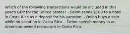 Which of the following transactions would be included in this year's GDP for the United States? - Deion sends 100 to a hotel in Costa Rica as a deposit for his vacation. - Deion buys a shirt while on vacation in Costa Rica. - Deion spends money in an American-owned restaurant in Costa Rica.