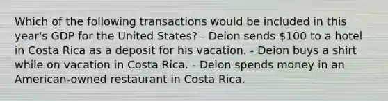 Which of the following transactions would be included in this year's GDP for the United States? - Deion sends 100 to a hotel in Costa Rica as a deposit for his vacation. - Deion buys a shirt while on vacation in Costa Rica. - Deion spends money in an American-owned restaurant in Costa Rica.