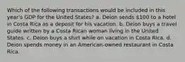 Which of the following transactions would be included in this year's GDP for the United States? a. Deion sends 100 to a hotel in Costa Rica as a deposit for his vacation. b. Deion buys a travel guide written by a Costa Rican woman living in the United States. c. Deion buys a shirt while on vacation in Costa Rica. d. Deion spends money in an American-owned restaurant in Costa Rica.