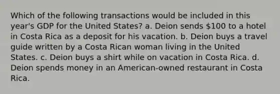 Which of the following transactions would be included in this year's GDP for the United States? a. Deion sends 100 to a hotel in Costa Rica as a deposit for his vacation. b. Deion buys a travel guide written by a Costa Rican woman living in the United States. c. Deion buys a shirt while on vacation in Costa Rica. d. Deion spends money in an American-owned restaurant in Costa Rica.