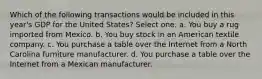 Which of the following transactions would be included in this year's GDP for the United States? Select one: a. You buy a rug imported from Mexico. b. You buy stock in an American textile company. c. You purchase a table over the Internet from a North Carolina furniture manufacturer. d. You purchase a table over the Internet from a Mexican manufacturer.