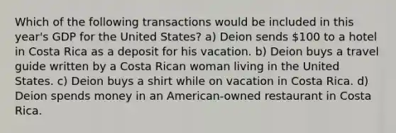 Which of the following transactions would be included in this year's GDP for the United States? a) Deion sends 100 to a hotel in Costa Rica as a deposit for his vacation. b) Deion buys a travel guide written by a Costa Rican woman living in the United States. c) Deion buys a shirt while on vacation in Costa Rica. d) Deion spends money in an American-owned restaurant in Costa Rica.