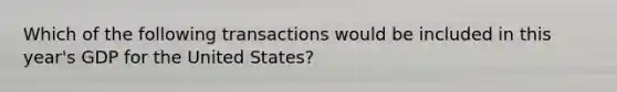 Which of the following transactions would be included in this year's GDP for the United States?