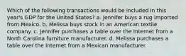 Which of the following transactions would be included in this year's GDP for the United States? a. Jennifer buys a rug imported from Mexico. b. Melissa buys stock in an American textile company. c. Jennifer purchases a table over the Internet from a North Carolina furniture manufacturer. d. Melissa purchases a table over the Internet from a Mexican manufacturer.