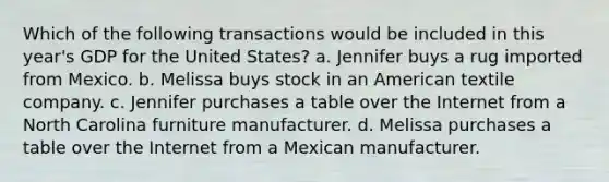 Which of the following transactions would be included in this year's GDP for the United States? a. Jennifer buys a rug imported from Mexico. b. Melissa buys stock in an American textile company. c. Jennifer purchases a table over the Internet from a North Carolina furniture manufacturer. d. Melissa purchases a table over the Internet from a Mexican manufacturer.