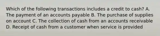 Which of the following transactions includes a credit to cash? A. The payment of an <a href='https://www.questionai.com/knowledge/kWc3IVgYEK-accounts-payable' class='anchor-knowledge'>accounts payable</a> B. The purchase of supplies on account C. The collection of cash from an accounts receivable D. Receipt of cash from a customer when service is provided