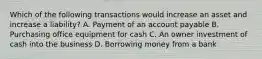 Which of the following transactions would increase an asset and increase a liability? A. Payment of an account payable B. Purchasing office equipment for cash C. An owner investment of cash into the business D. Borrowing money from a bank