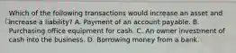 Which of the following transactions would increase an asset and increase a liability? A. Payment of an account payable. B. Purchasing office equipment for cash. C. An owner investment of cash into the business. D. Borrowing money from a bank.