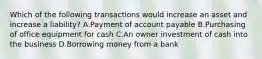 Which of the following transactions would increase an asset and increase a liability? A.Payment of account payable B.Purchasing of office equipment for cash C.An owner investment of cash into the business D.Borrowing money from a bank