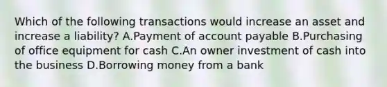 Which of the following transactions would increase an asset and increase a liability? A.Payment of account payable B.Purchasing of office equipment for cash C.An owner investment of cash into the business D.Borrowing money from a bank