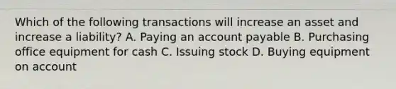 Which of the following transactions will increase an asset and increase a​ liability? A. Paying an account payable B. Purchasing office equipment for cash C. Issuing stock D. Buying equipment on account