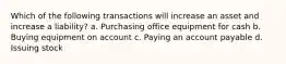 Which of the following transactions will increase an asset and increase a liability? a. Purchasing office equipment for cash b. Buying equipment on account c. Paying an account payable d. Issuing stock