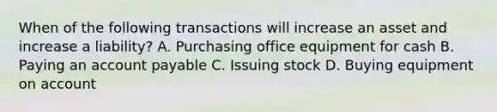 When of the following transactions will increase an asset and increase a liability? A. Purchasing office equipment for cash B. Paying an account payable C. Issuing stock D. Buying equipment on account