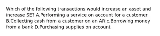 Which of the following transactions would increase an asset and increase SE? A.Performing a service on account for a customer B.Collecting cash from a customer on an AR c.Borrowing money from a bank D.Purchasing supplies on account