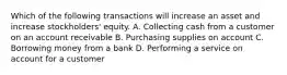 Which of the following transactions will increase an asset and increase stockholders' equity. A. Collecting cash from a customer on an account receivable B. Purchasing supplies on account C. Borrowing money from a bank D. Performing a service on account for a customer