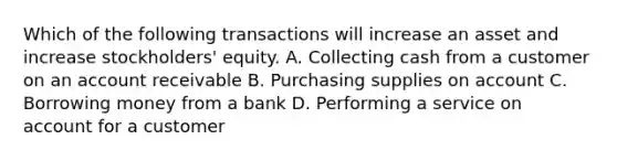 Which of the following transactions will increase an asset and increase stockholders' equity. A. Collecting cash from a customer on an account receivable B. Purchasing supplies on account C. Borrowing money from a bank D. Performing a service on account for a customer