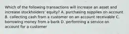 Which of the following transactions will increase an asset and increase stockholders' equity? A. purchasing supplies on account B. collecting cash from a customer on an account receivable C. borrowing money from a bank D. performing a service on account for a customer