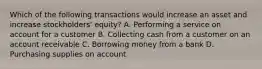 Which of the following transactions would increase an asset and increase stockholders' equity? A. Performing a service on account for a customer B. Collecting cash from a customer on an account receivable C. Borrowing money from a bank D. Purchasing supplies on account