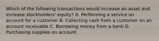 Which of the following transactions would increase an asset and increase stockholders' equity? A. Performing a service on account for a customer B. Collecting cash from a customer on an account receivable C. Borrowing money from a bank D. Purchasing supplies on account