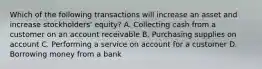 Which of the following transactions will increase an asset and increase​ stockholders' equity? A. Collecting cash from a customer on an account receivable B. Purchasing supplies on account C. Performing a service on account for a customer D. Borrowing money from a bank