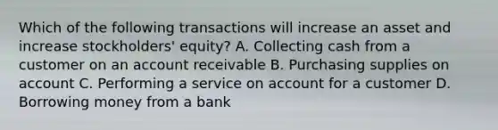 Which of the following transactions will increase an asset and increase​ stockholders' equity? A. Collecting cash from a customer on an account receivable B. Purchasing supplies on account C. Performing a service on account for a customer D. Borrowing money from a bank