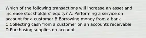 Which of the following transactions will increase an asset and increase​ stockholders' equity? A. Performing a service on account for a customer B.Borrowing money from a bank C.Collecting cash from a customer on an accounts receivable D.Purchasing supplies on account