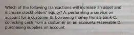 Which of the following transactions will increase an asset and increase stockholders' equity? A. performing a service on account for a customer B. borrowing money from a bank C. collecting cash from a customer on an accounts receivable D. purchasing supplies on account