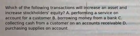 Which of the following transactions will increase an asset and increase stockholders' equity? A. performing a service on account for a customer B. borrowing money from a bank C. collecting cash from a customer on an accounts receivable D. purchasing supplies on account