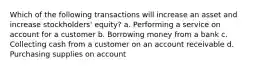 Which of the following transactions will increase an asset and increase stockholders' equity? a. Performing a service on account for a customer b. Borrowing money from a bank c. Collecting cash from a customer on an account receivable d. Purchasing supplies on account