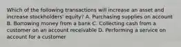 Which of the following transactions will increase an asset and increase​ stockholders' equity? A. Purchasing supplies on account B. Borrowing money from a bank C. Collecting cash from a customer on an account receivable D. Performing a service on account for a customer