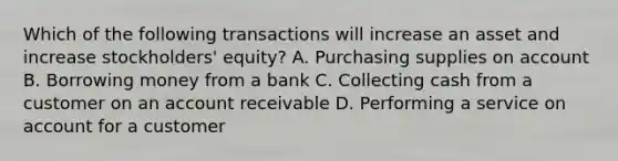 Which of the following transactions will increase an asset and increase​ stockholders' equity? A. Purchasing supplies on account B. Borrowing money from a bank C. Collecting cash from a customer on an account receivable D. Performing a service on account for a customer