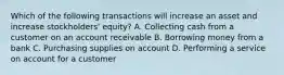 Which of the following transactions will increase an asset and increase stockholders' equity? A. Collecting cash from a customer on an account receivable B. Borrowing money from a bank C. Purchasing supplies on account D. Performing a service on account for a customer