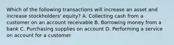 Which of the following transactions will increase an asset and increase stockholders' equity? A. Collecting cash from a customer on an account receivable B. Borrowing money from a bank C. Purchasing supplies on account D. Performing a service on account for a customer