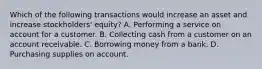 Which of the following transactions would increase an asset and increase stockholders' equity? A. Performing a service on account for a customer. B. Collecting cash from a customer on an account receivable. C. Borrowing money from a bank. D. Purchasing supplies on account.