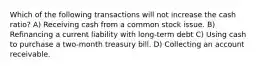 Which of the following transactions will not increase the cash ratio? A) Receiving cash from a common stock issue. B) Refinancing a current liability with long-term debt C) Using cash to purchase a two-month treasury bill. D) Collecting an account receivable.