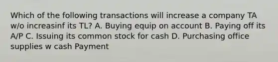 Which of the following transactions will increase a company TA w/o increasinf its TL? A. Buying equip on account B. Paying off its A/P C. Issuing its common stock for cash D. Purchasing office supplies w cash Payment